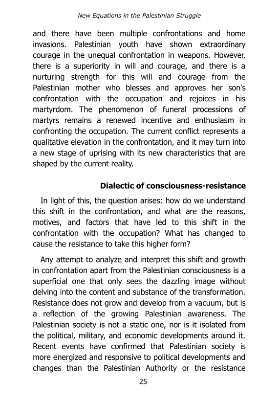 New Equations in the Palestinian Struggle

and there have been multiple confrontations and home
invasions. Palestinian youth have shown extraordinary
courage in the unequal confrontation in weapons. However,
there is a superiority in will and courage, and there is a
nurturing strength for this will and courage from the
Palestinian mother who blesses and approves her son's
confrontation with the occupation and rejoices in his
martyrdom. The phenomenon of funeral processions of
martyrs remains a renewed incentive and enthusiasm in
confronting the occupation. The current conflict represents a
qualitative elevation in the confrontation, and it may turn into
a new stage of uprising with its new characteristics that are
shaped by the current reality.

Dialectic of consciousness-resistance

In light of this, the question arises: how do we understand
this shift in the confrontation, and what are the reasons,
motives, and factors that have led to this shift in the
confrontation with the occupation? What has changed to
cause the resistance to take this higher form?

Any attempt to analyze and interpret this shift and growth
in confrontation apart from the Palestinian consciousness is a
superficial one that only sees the dazzling image without
delving into the content and substance of the transformation.
Resistance does not grow and develop from a vacuum, but is
a reflection of the growing Palestinian awareness. The
Palestinian society is not a static one, nor is it isolated from
the political, military, and economic developments around it.
Recent events have confirmed that Palestinian society is
more energized and responsive to political developments and
changes than the Palestinian Authority or the resistance

25
